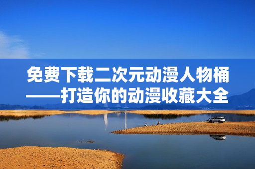 免费下载二次元动漫人物桶——打造你的动漫收藏大全