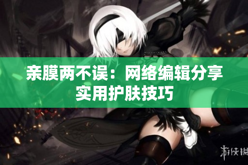 亲膜两不误：网络编辑分享实用护肤技巧