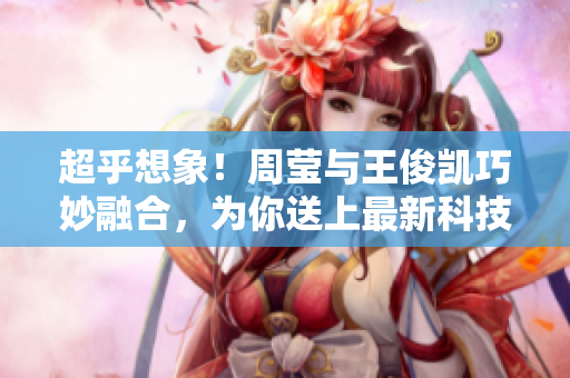 超乎想象！周莹与王俊凯巧妙融合，为你送上最新科技资讯