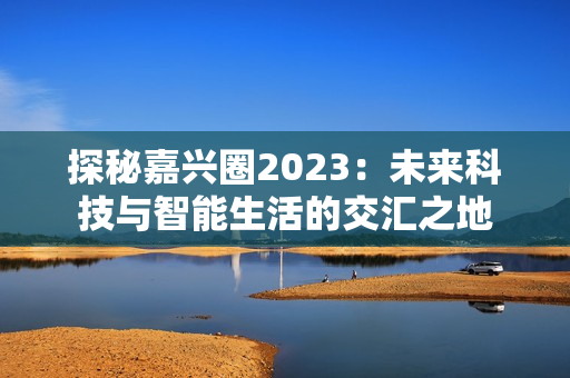 探秘嘉兴圈2023：未来科技与智能生活的交汇之地