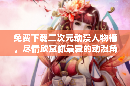 免费下载二次元动漫人物桶，尽情欣赏你最爱的动漫角色！