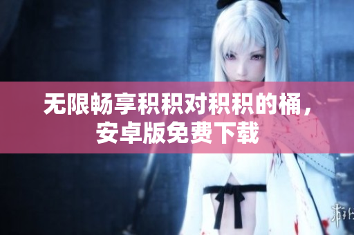 无限畅享积积对积积的桶，安卓版免费下载