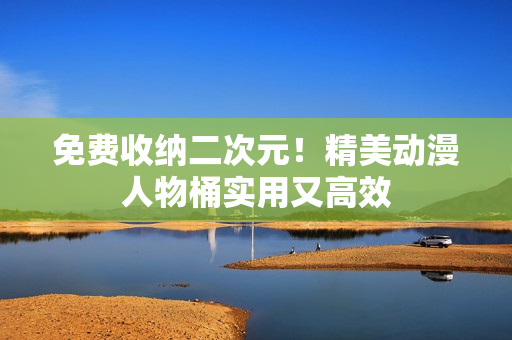 免费收纳二次元！精美动漫人物桶实用又高效