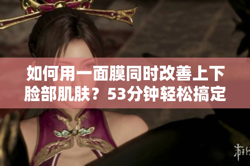 如何用一面膜同时改善上下脸部肌肤？53分钟轻松搞定！