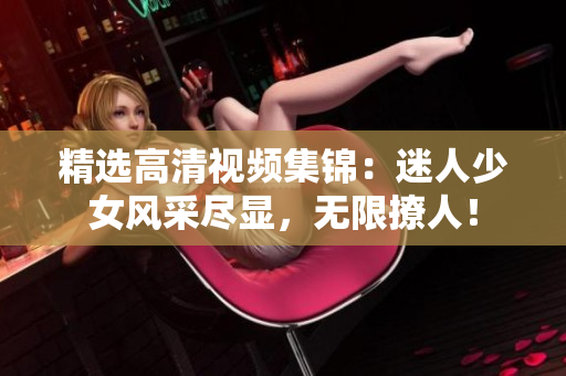精选高清视频集锦：迷人少女风采尽显，无限撩人！
