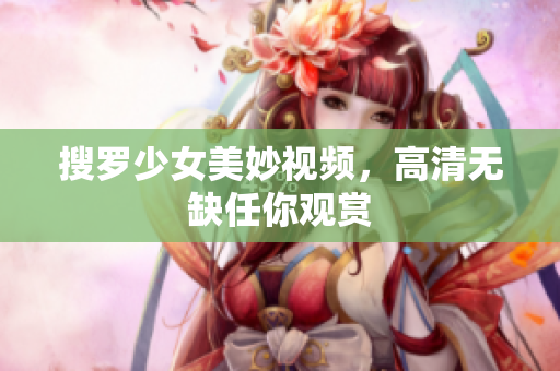 搜罗少女美妙视频，高清无缺任你观赏