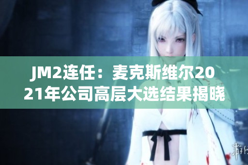 JM2连任：麦克斯维尔2021年公司高层大选结果揭晓