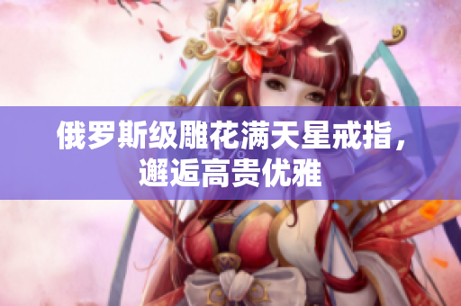 俄罗斯级雕花满天星戒指，邂逅高贵优雅