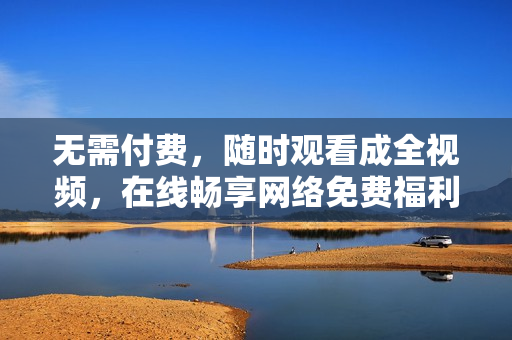 无需付费，随时观看成全视频，在线畅享网络免费福利