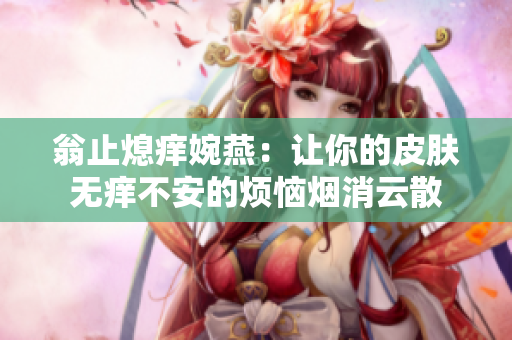 翁止熄痒婉燕：让你的皮肤无痒不安的烦恼烟消云散