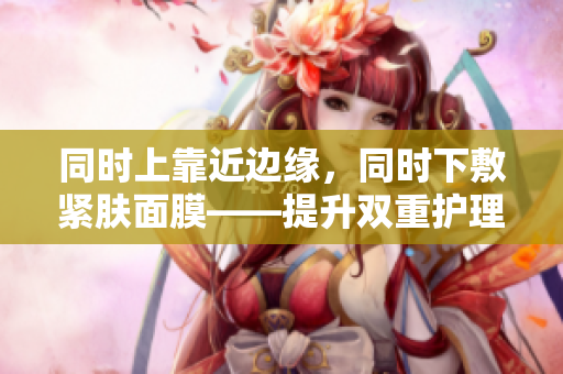 同时上靠近边缘，同时下敷紧肤面膜——提升双重护理效果