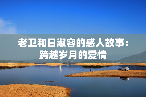 老卫和日淑容的感人故事：跨越岁月的爱情