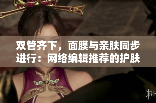 双管齐下，面膜与亲肤同步进行：网络编辑推荐的护肤方案
