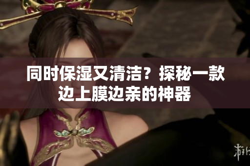 同时保湿又清洁？探秘一款边上膜边亲的神器