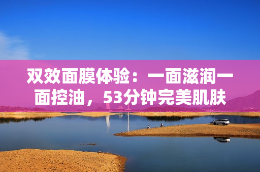 双效面膜体验：一面滋润一面控油，53分钟完美肌肤