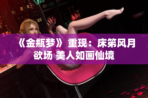 《金瓶梦》 重现：床笫风月欲场 美人如画仙境