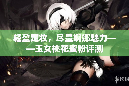 轻盈定妆，尽显婀娜魅力——玉女桃花蜜粉评测