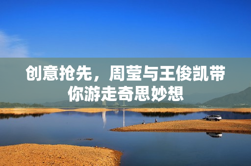 创意抢先，周莹与王俊凯带你游走奇思妙想