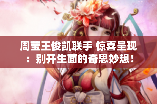周莹王俊凯联手 惊喜呈现：别开生面的奇思妙想！