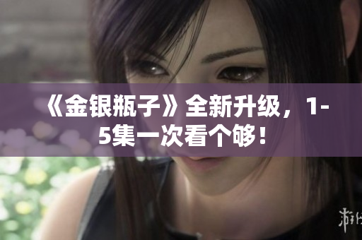 《金银瓶子》全新升级，1-5集一次看个够！
