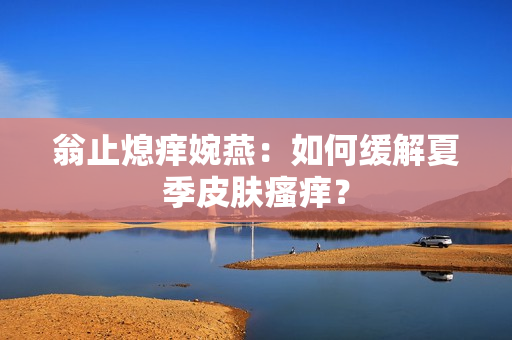翁止熄痒婉燕：如何缓解夏季皮肤瘙痒？