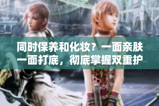 同时保养和化妆？一面亲肤一面打底，彻底掌握双重护理秘籍
