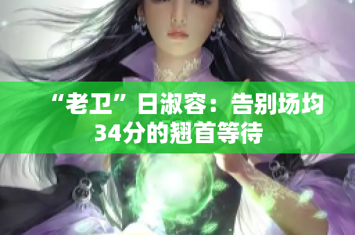 “老卫”日淑容：告别场均34分的翘首等待
