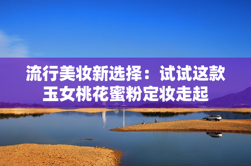 流行美妆新选择：试试这款玉女桃花蜜粉定妆走起