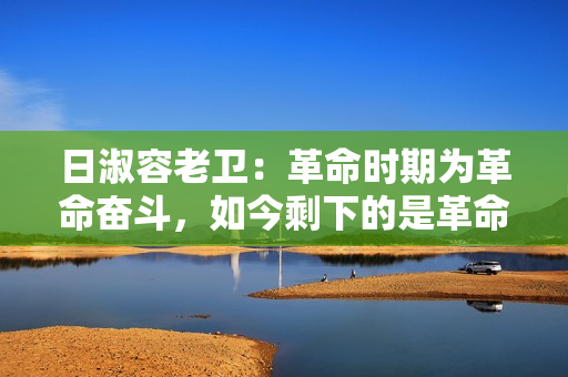 日淑容老卫：革命时期为革命奋斗，如今剩下的是革命情怀