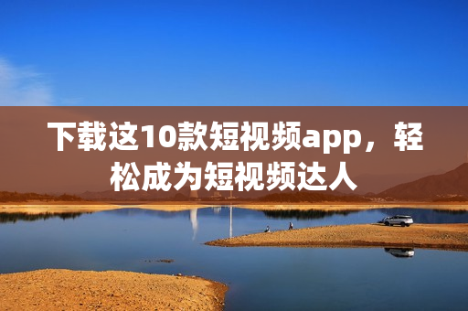 下载这10款短视频app，轻松成为短视频达人