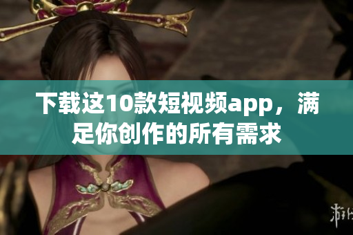 下载这10款短视频app，满足你创作的所有需求