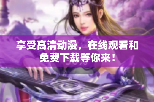 享受高清动漫，在线观看和免费下载等你来！