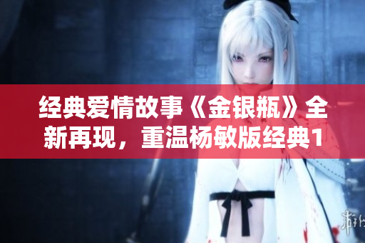 经典爱情故事《金银瓶》全新再现，重温杨敏版经典1-5！