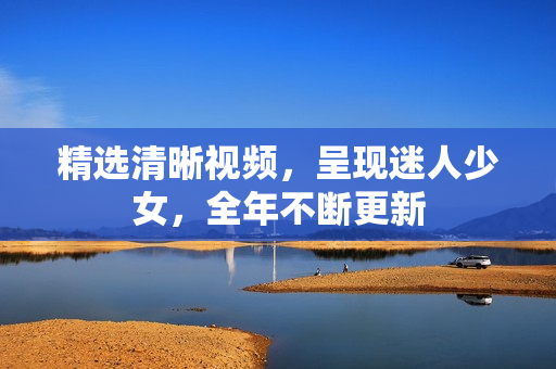 精选清晰视频，呈现迷人少女，全年不断更新