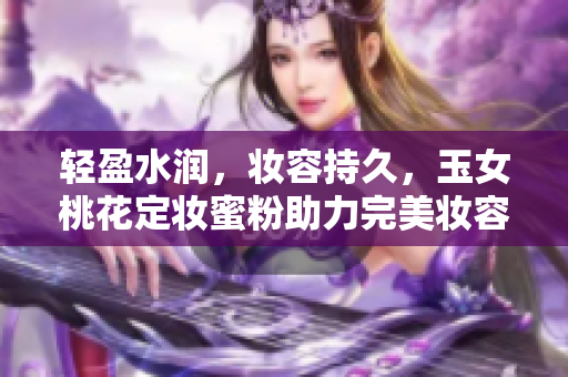 轻盈水润，妆容持久，玉女桃花定妆蜜粉助力完美妆容