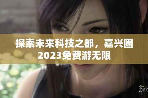 探索未来科技之都，嘉兴圈2023免费游无限