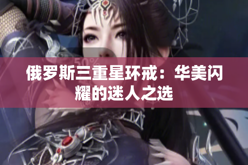 俄罗斯三重星环戒：华美闪耀的迷人之选