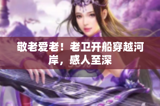 敬老爱老！老卫开船穿越河岸，感人至深