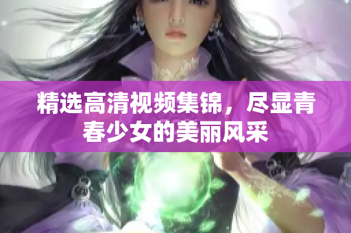 精选高清视频集锦，尽显青春少女的美丽风采