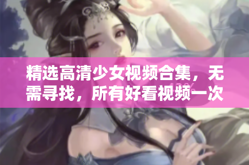 精选高清少女视频合集，无需寻找，所有好看视频一次搞定！