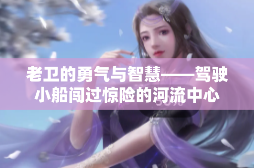 老卫的勇气与智慧——驾驶小船闯过惊险的河流中心