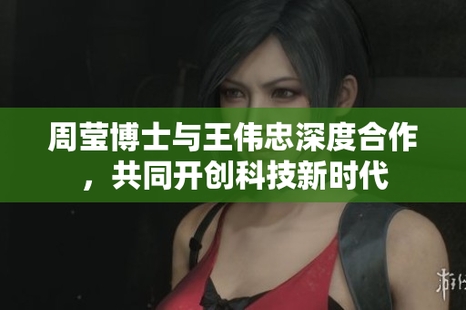 周莹博士与王伟忠深度合作，共同开创科技新时代