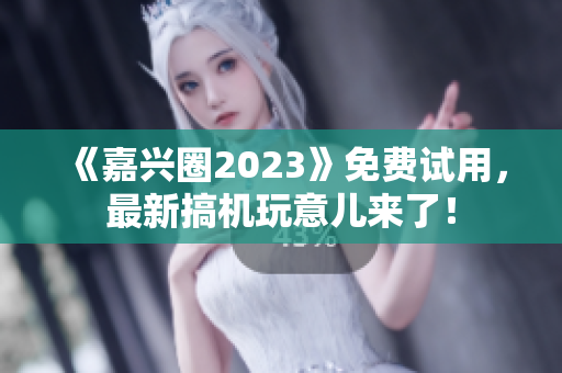 《嘉兴圈2023》免费试用，最新搞机玩意儿来了！