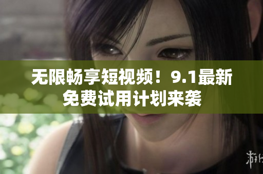 无限畅享短视频！9.1最新免费试用计划来袭