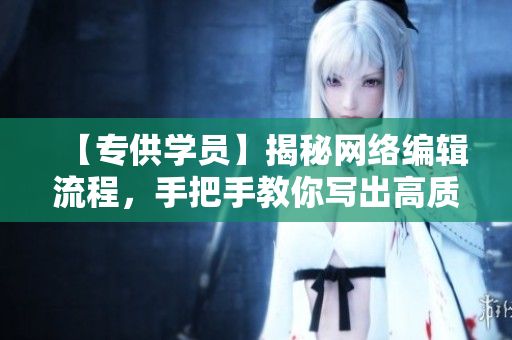 【专供学员】揭秘网络编辑流程，手把手教你写出高质量网络文章
