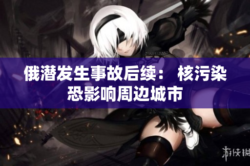 俄潜发生事故后续： 核污染恐影响周边城市