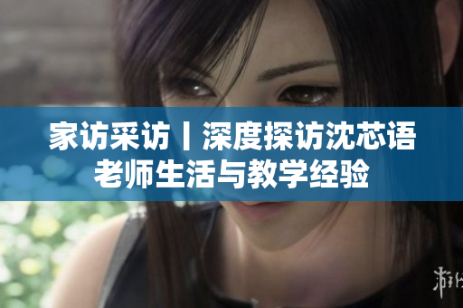 家访采访丨深度探访沈芯语老师生活与教学经验