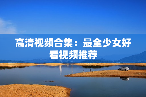 高清视频合集：最全少女好看视频推荐