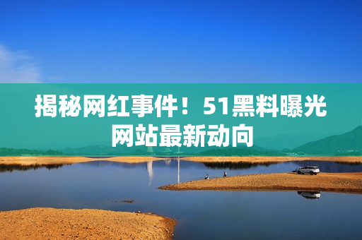 揭秘网红事件！51黑料曝光网站最新动向