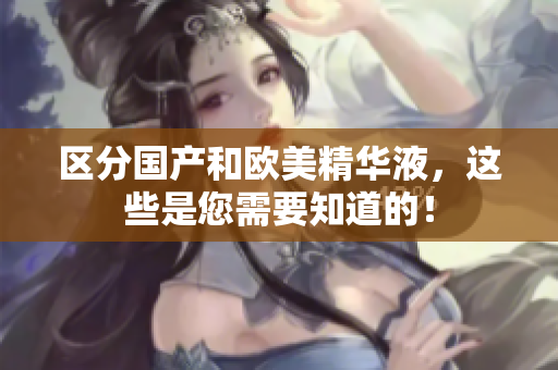 区分国产和欧美精华液，这些是您需要知道的！